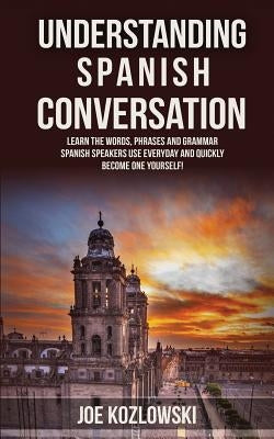 Understanding Spanish Conversation: Learn the Words, Phrases and Grammar Spanish Speakers Use Everyday and Quickly Become One Yourself! by Kozlowski, Joe