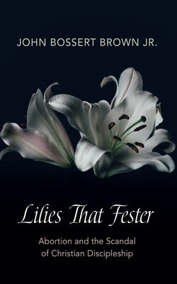 Lilies That Fester: Abortion and the Scandal of Christian Discipleship by Brown, John Bossert