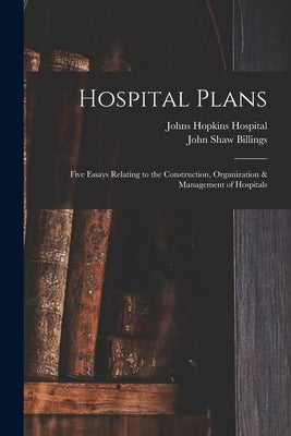 Hospital Plans: Five Essays Relating to the Construction, Organization & Management of Hospitals by Billings, John Shaw