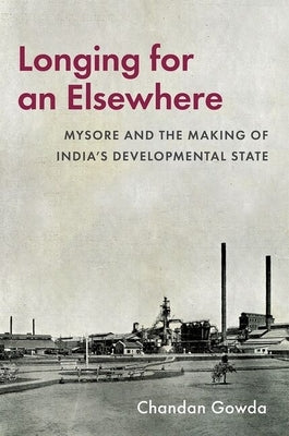 Longing for an Elsewhere: Mysore and the Making of India's Developmental State by Gowda, Chandan