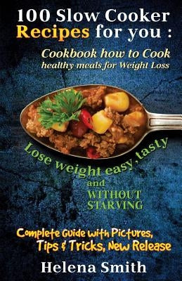 100 Slow Cooker Recipes for You: Cookbook How to Cook Healthy Meals for Weight Loss: Complete Guide with Pictures, Tips and Tricks, New Release (Lose by Smith, Helena