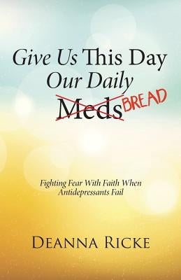 Give Us This Day Our Daily Meds (Bread): Fighting Fear with Faith When Antidepressants Fail by Ricke, Deanna