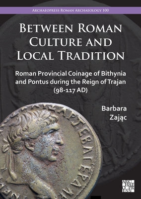 Between Roman Culture and Local Tradition: Roman Provincial Coinage of Bithynia and Pontus During the Reign of Trajan (98-117 Ad) by Zajac, Barbara
