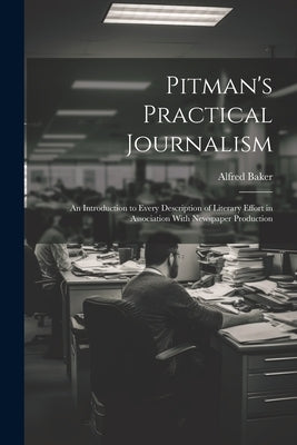 Pitman's Practical Journalism; an Introduction to Every Description of Literary Effort in Association With Newspaper Production by Baker, Alfred