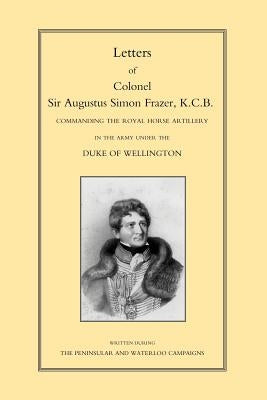 LETTERS of COLONEL SIR AUGUSTUS SIMON FRAZER KCB COMMANDING THE ROYAL HORSE ARTILLERY DURING THE PENINSULAR AND WATERLOO CAMPAIGNS by Sabine, Major General Edward