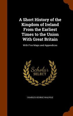A Short History of the Kingdom of Ireland From the Earliest Times to the Union With Great Britain: With Five Maps and Appendices by Walpole, Charles George