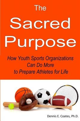 The Sacred Purpose: How Youth Sports Organizations Can Do More to Prepare Athletes for Life by Coates Ph. D., Dennis E.
