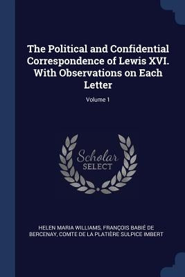 The Political and Confidential Correspondence of Lewis XVI. With Observations on Each Letter; Volume 1 by Williams, Helen Maria