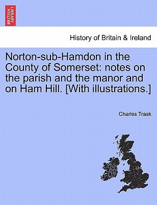Norton-Sub-Hamdon in the County of Somerset: Notes on the Parish and the Manor and on Ham Hill. [With Illustrations.] by Trask, Charles