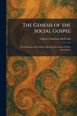 The Genesis of the Social Gospel: The Meaning of the Ideals of Jesus in the Light of Their Antecedents by McCown, Chester Charlton