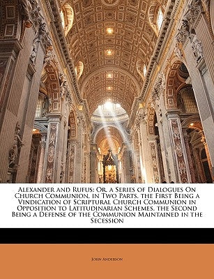 Alexander and Rufus: Or, a Series of Dialogues on Church Communion, in Two Parts. the First Being a Vindication of Scriptural Church Communion in Oppo by Anderson, John