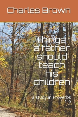 Things A Father Should Teach His Children: a study in Proverbs 1-9 by Brown, Charles