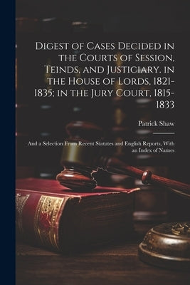 Digest of Cases Decided in the Courts of Session, Teinds, and Justiciary. in the House of Lords, 1821-1835; in the Jury Court, 1815-1833: And a Select by Shaw, Patrick