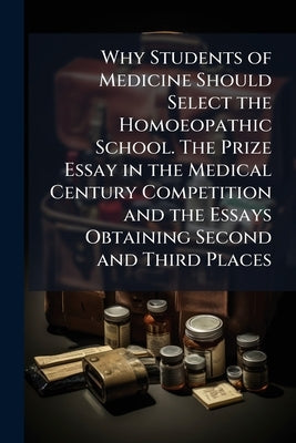 Why Students of Medicine Should Select the Homoeopathic School. The Prize Essay in the Medical Century Competition and the Essays Obtaining Second and by Anonymous