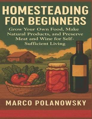 Homesteading for Beginners: Grow Your Own Food, Make Natural Products, and Preserve Meat and Wine for Self-Sufficient Living by Polanowsky, Marco