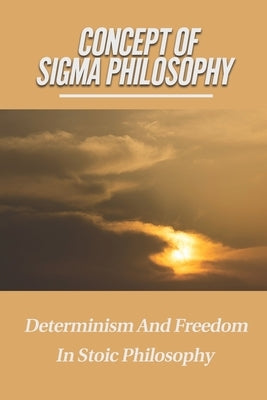 Concept Of Sigma Philosophy: Determinism And Freedom In Stoic Philosophy: According To Six Sigma Philosophy by Koen, Sam