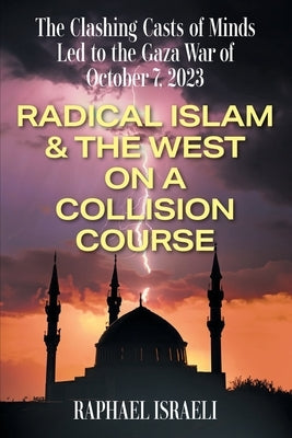 The Clashing Casts of Minds Led to the Gaza War of October 7, 2023: Radical Islam & the West On A Collision Course by Israeli, Raphael