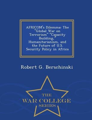 Africom's Dilemma: The Global War on Terrorism Capacity Building, Humanitarianism, and the Future of U.S. Security Policy in Africa - War College Seri by Berschinski, Robert G.