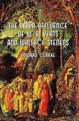 The Later Affluence of W. B. Yeats and Wallace Stevens by Clarke, E.