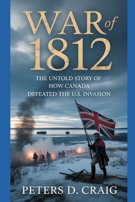 War of 1812: The Untold Story of How Canada Defeated the U.S. Invasion by D. Craig, Peters