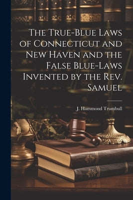 The True-blue Laws of Connecticut and New Haven and the False Blue-laws Invented by the Rev. Samuel by J. Hammond (James Hammond), Trumbull