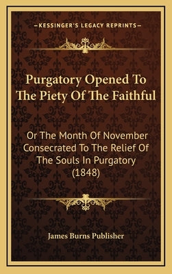 Purgatory Opened To The Piety Of The Faithful: Or The Month Of November Consecrated To The Relief Of The Souls In Purgatory (1848) by James Burns Publisher