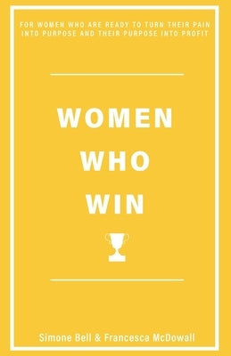 Women Who Win: For Women Who Are Ready to Turn Their Pain Into Purpose and Their Purpose Into Profit by Francesca McDowall, Simone Bell and