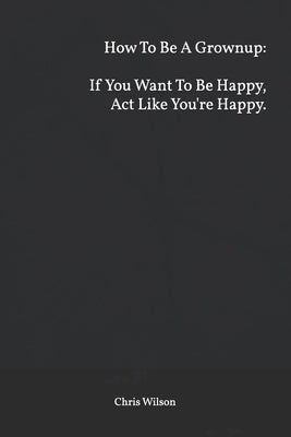 How To Be A Grownup: If You Want To Be Happy, Act Like You're Happy. by Wilson M. S., Chris