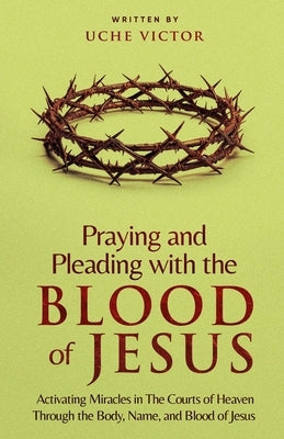 Praying and Pleading with the Blood of Jesus: Activating Miracles in The Courts of Heaven through the Body, Name, and Blood of Jesus by Victor, Uche