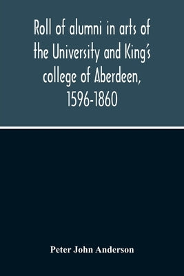 Roll Of Alumni In Arts Of The University And King'S College Of Aberdeen, 1596-1860 by John Anderson, Peter