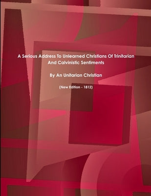 A Serious Address To Unlearned Christians Of Trinitarian And Calvinistic Sentiments. (New Edition - 1812) by Christian, Unitarian