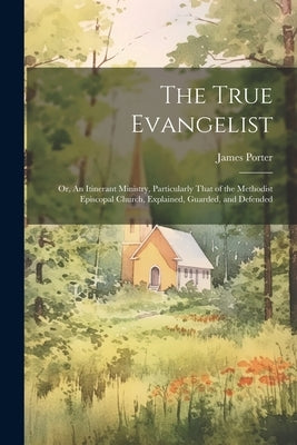 The True Evangelist: Or, An Itinerant Ministry, Particularly That of the Methodist Episcopal Church, Explained, Guarded, and Defended by Porter, James 1808-1888