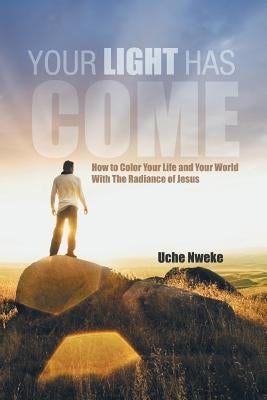 Your Light Has Come: How to Color Your Life and Your World with the Radiance of Jesus by Nweke, Uche