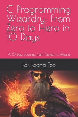 C Programming Wizardry: From Zero to Hero in 10 Days: A 10-Day Journey from Novice to Wizard by Teo, Kok Keong