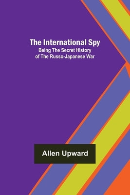The International Spy; Being the Secret History of the Russo-Japanese War by Upward, Allen