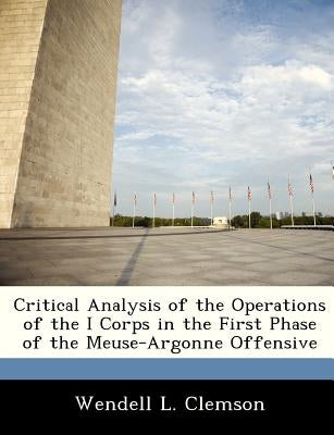Critical Analysis of the Operations of the I Corps in the First Phase of the Meuse-Argonne Offensive by Clemson, Wendell L.