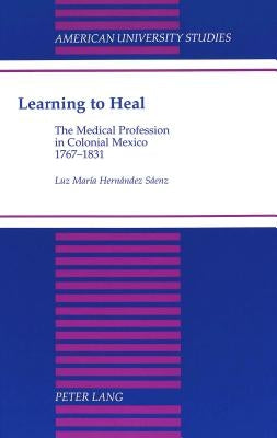 Learning to Heal: The Medical Profession in Colonial Mexico, 1767-1831 by Hernández-Sáenz, Luz Maria