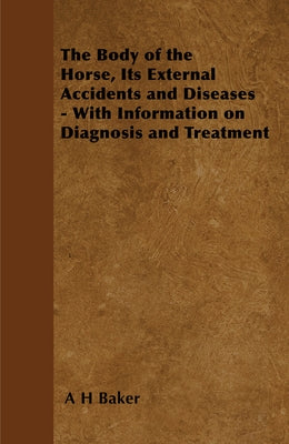 The Body of the Horse, Its External Accidents and Diseases - With Information on Diagnosis and Treatment by Baker, A. H.