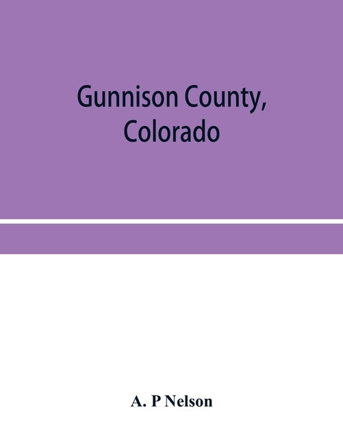 Gunnison County, Colorado; the majestic empire of the Western Slope; what it is and those who have made it by P. Nelson, A.
