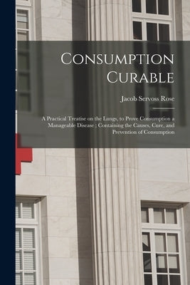 Consumption Curable: a Practical Treatise on the Lungs, to Prove Consumption a Manageable Disease; Containing the Causes, Cure, and Prevent by Rose, Jacob Servoss