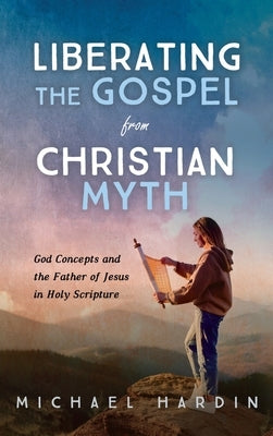 Liberating the Gospel from Christian Myth: God Concepts and the Father of Jesus in Holy Scripture by Hardin, Michael