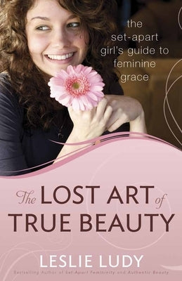 The Lost Art of True Beauty: The Set-Apart Girl's Guide to Feminine Grace by Ludy, Leslie