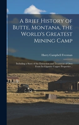 A Brief History of Butte, Montana, the World's Greatest Mining Camp; Including a Story of the Extraction and Treatment of Ores From its Gigantic Coppe by Freeman, Harry Campbell