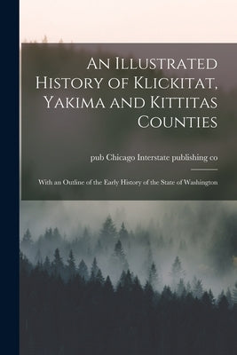 An Illustrated History of Klickitat, Yakima and Kittitas Counties; With an Outline of the Early History of the State of Washington by Interstate Publishing Co, Chicago Pub