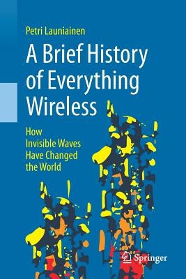 A Brief History of Everything Wireless: How Invisible Waves Have Changed the World by Launiainen, Petri