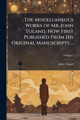 The Miscellaneous Works of Mr. John Toland, Now First Published From His Original Manuscripts ...: To the Whole Is Prefixed a Copious Account of Mr. T by Toland, John