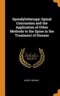 Spondylotherapy; Spinal Concussion and the Application of Other Methods to the Spine in the Treatment of Disease by Abrams, Albert