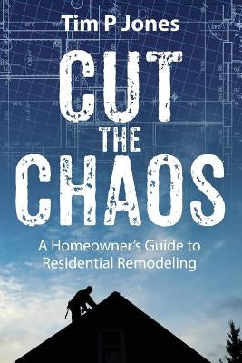 Cut The Chaos: A Homeowner's Guide to Residential Remodeling by Jones, Tim P.
