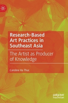 Research-Based Art Practices in Southeast Asia: The Artist as Producer of Knowledge by Ha Thuc, Caroline