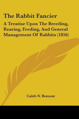 The Rabbit Fancier: A Treatise Upon The Breeding, Rearing, Feeding, And General Management Of Rabbits (1856) by Bement, Caleb N.